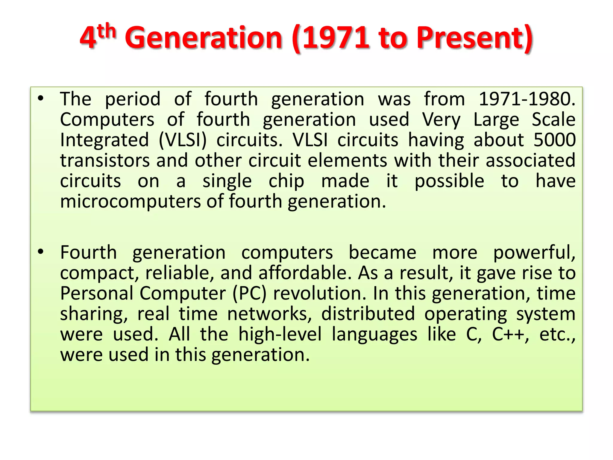 4th Generation (1971 to Present)
• The period of fourth generation was from 1971-1980.
Computers of fourth generation used Very Large Scale
Integrated (VLSI) circuits. VLSI circuits having about 5000
transistors and other circuit elements with their associated
circuits on a single chip made it possible to have
microcomputers of fourth generation.
• Fourth generation computers became more powerful,
compact, reliable, and affordable. As a result, it gave rise to
Personal Computer (PC) revolution. In this generation, time
sharing, real time networks, distributed operating system
were used. All the high-level languages like C, C++, etc.,
were used in this generation.
 