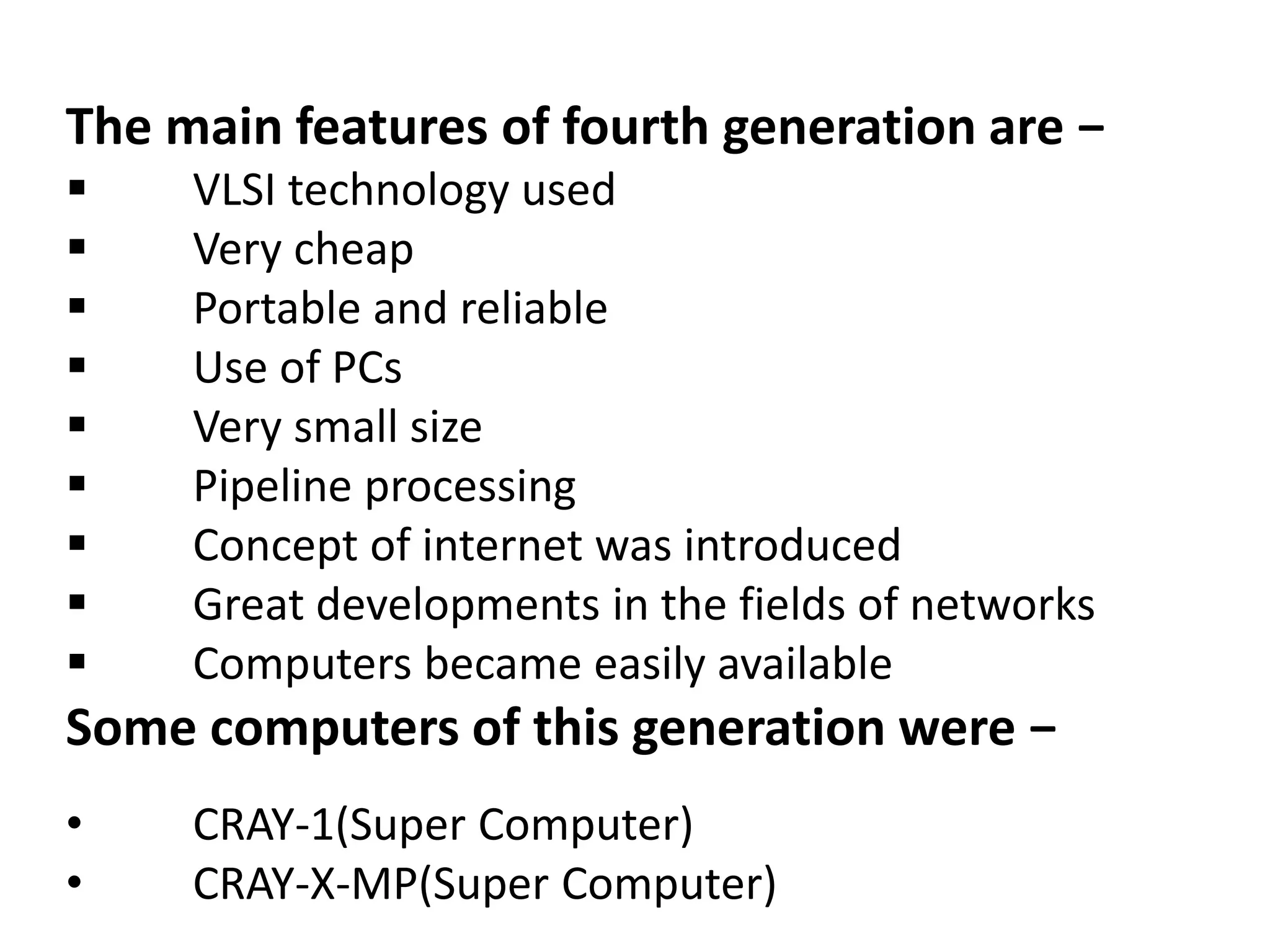 The main features of fourth generation are −
 VLSI technology used
 Very cheap
 Portable and reliable
 Use of PCs
 Very small size
 Pipeline processing
 Concept of internet was introduced
 Great developments in the fields of networks
 Computers became easily available
Some computers of this generation were −
• CRAY-1(Super Computer)
• CRAY-X-MP(Super Computer)
 