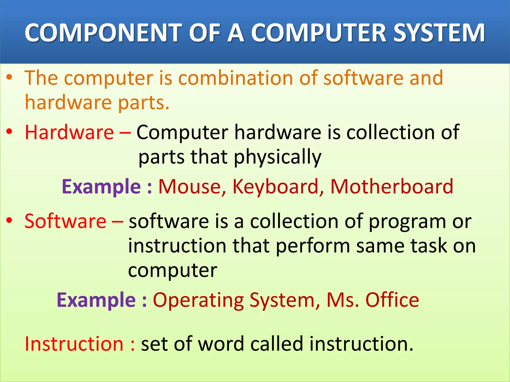 COMPONENT OF A COMPUTER SYSTEM
• The computer is combination of software and
hardware parts.
• Hardware – Computer hardware is collection of
parts that physically
Example : Mouse, Keyboard, Motherboard
• Software – software is a collection of program or
instruction that perform same task on
computer
Example : Operating System, Ms. Office
Instruction : set of word called instruction.
 