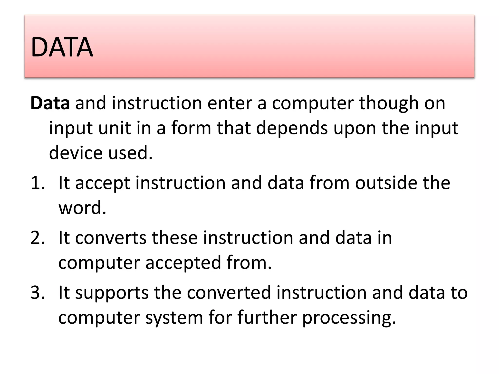 DATA
Data and instruction enter a computer though on
input unit in a form that depends upon the input
device used.
1. It accept instruction and data from outside the
word.
2. It converts these instruction and data in
computer accepted from.
3. It supports the converted instruction and data to
computer system for further processing.
 