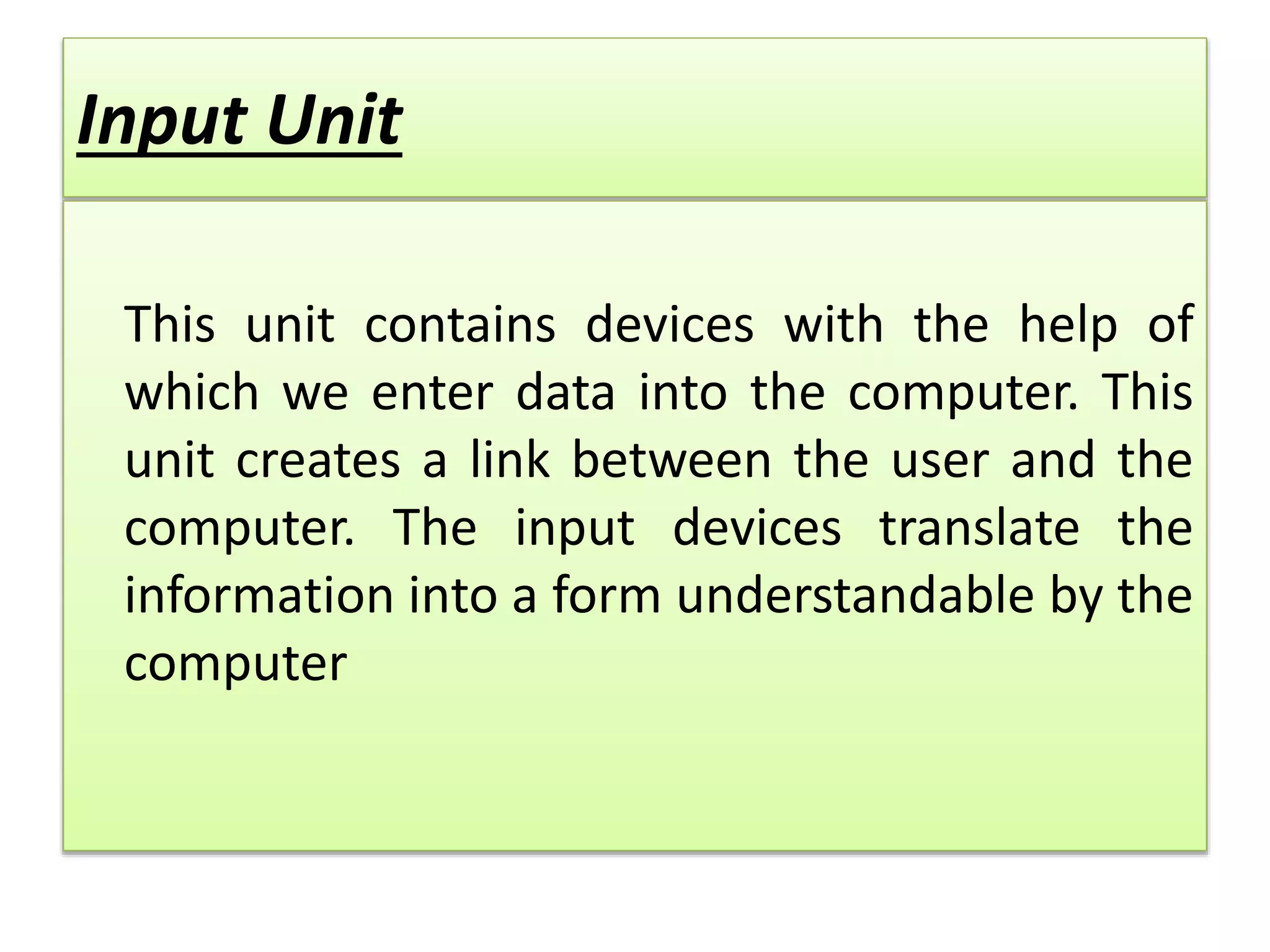 Input Unit
This unit contains devices with the help of
which we enter data into the computer. This
unit creates a link between the user and the
computer. The input devices translate the
information into a form understandable by the
computer
 