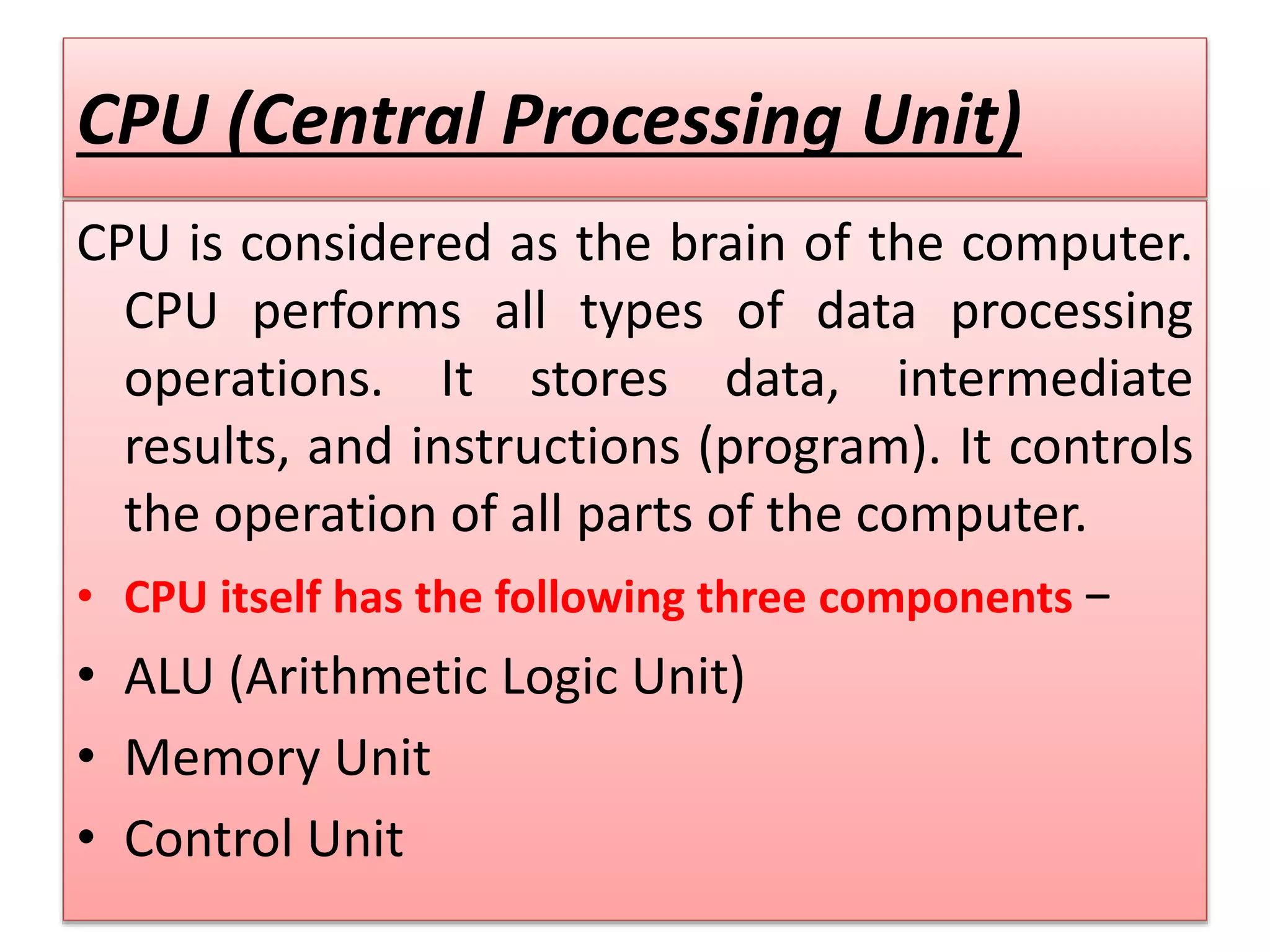 CPU (Central Processing Unit)
CPU is considered as the brain of the computer.
CPU performs all types of data processing
operations. It stores data, intermediate
results, and instructions (program). It controls
the operation of all parts of the computer.
• CPU itself has the following three components −
• ALU (Arithmetic Logic Unit)
• Memory Unit
• Control Unit
 