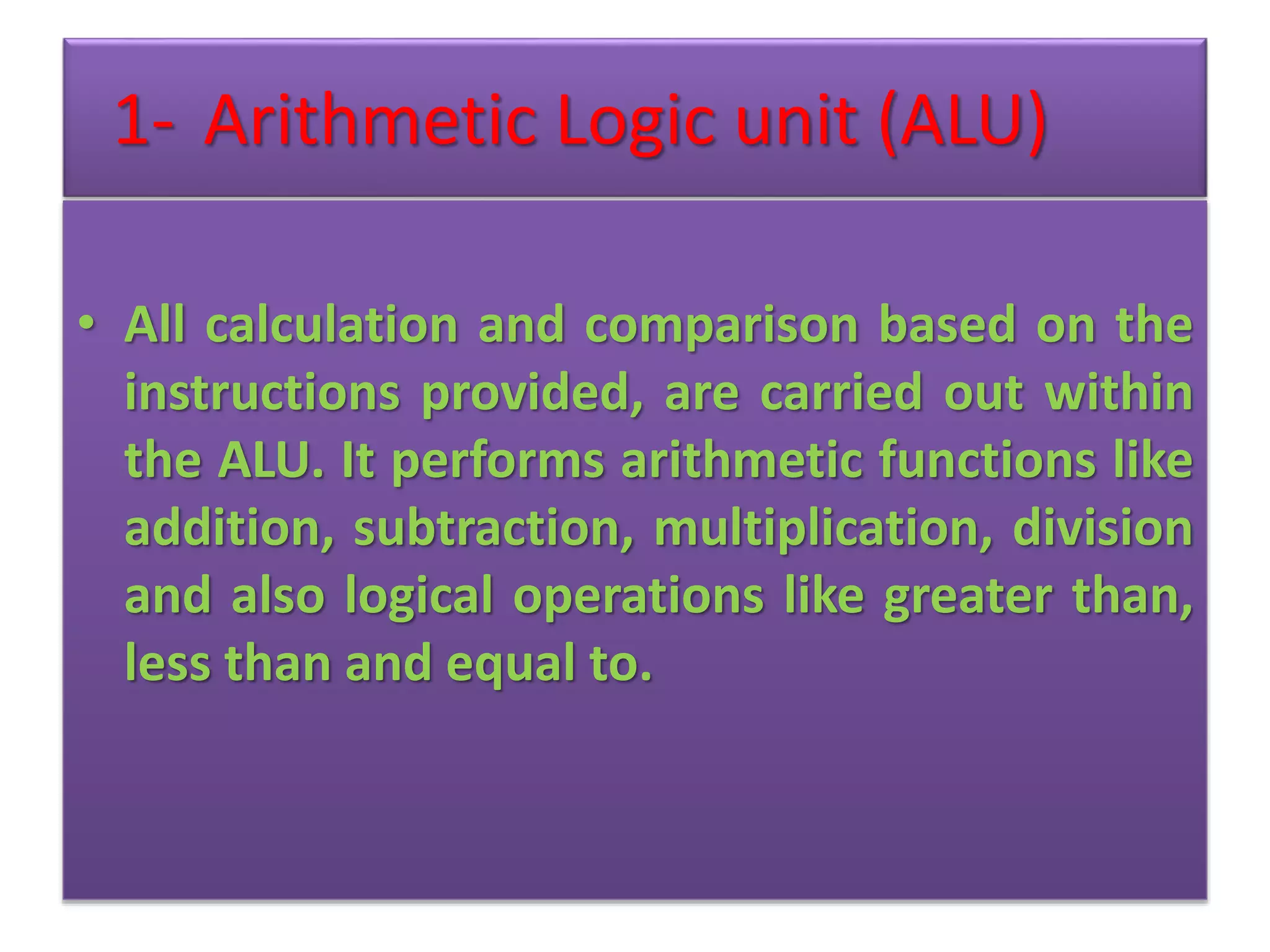 1- Arithmetic Logic unit (ALU)
• All calculation and comparison based on the
instructions provided, are carried out within
the ALU. It performs arithmetic functions like
addition, subtraction, multiplication, division
and also logical operations like greater than,
less than and equal to.
 