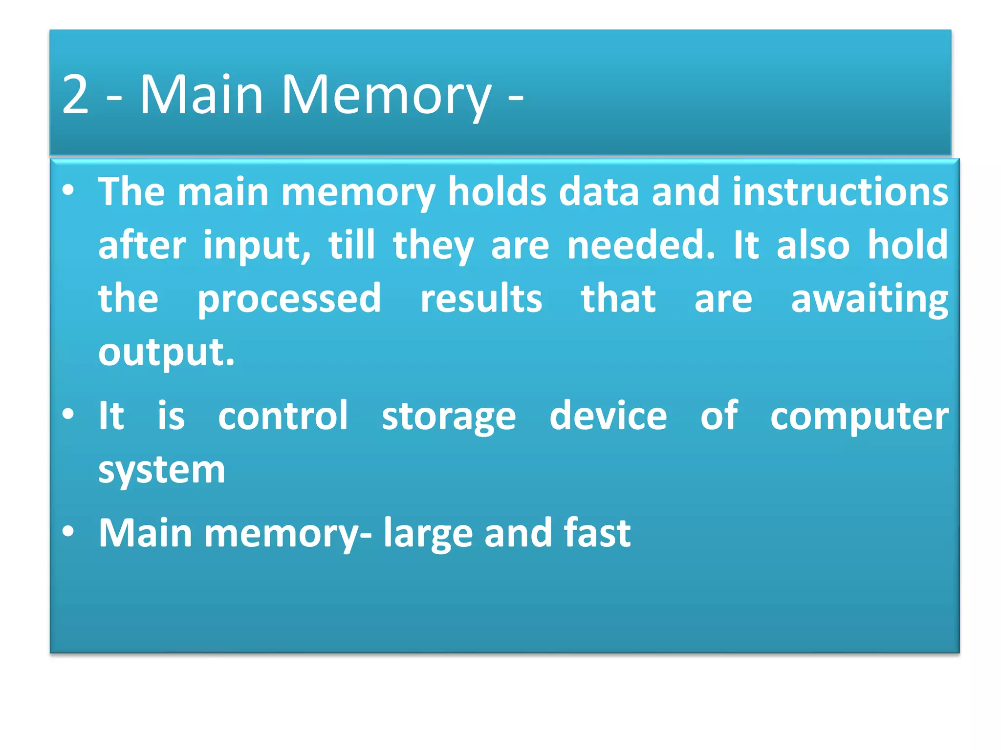 2 - Main Memory -
• The main memory holds data and instructions
after input, till they are needed. It also hold
the processed results that are awaiting
output.
• It is control storage device of computer
system
• Main memory- large and fast
 
