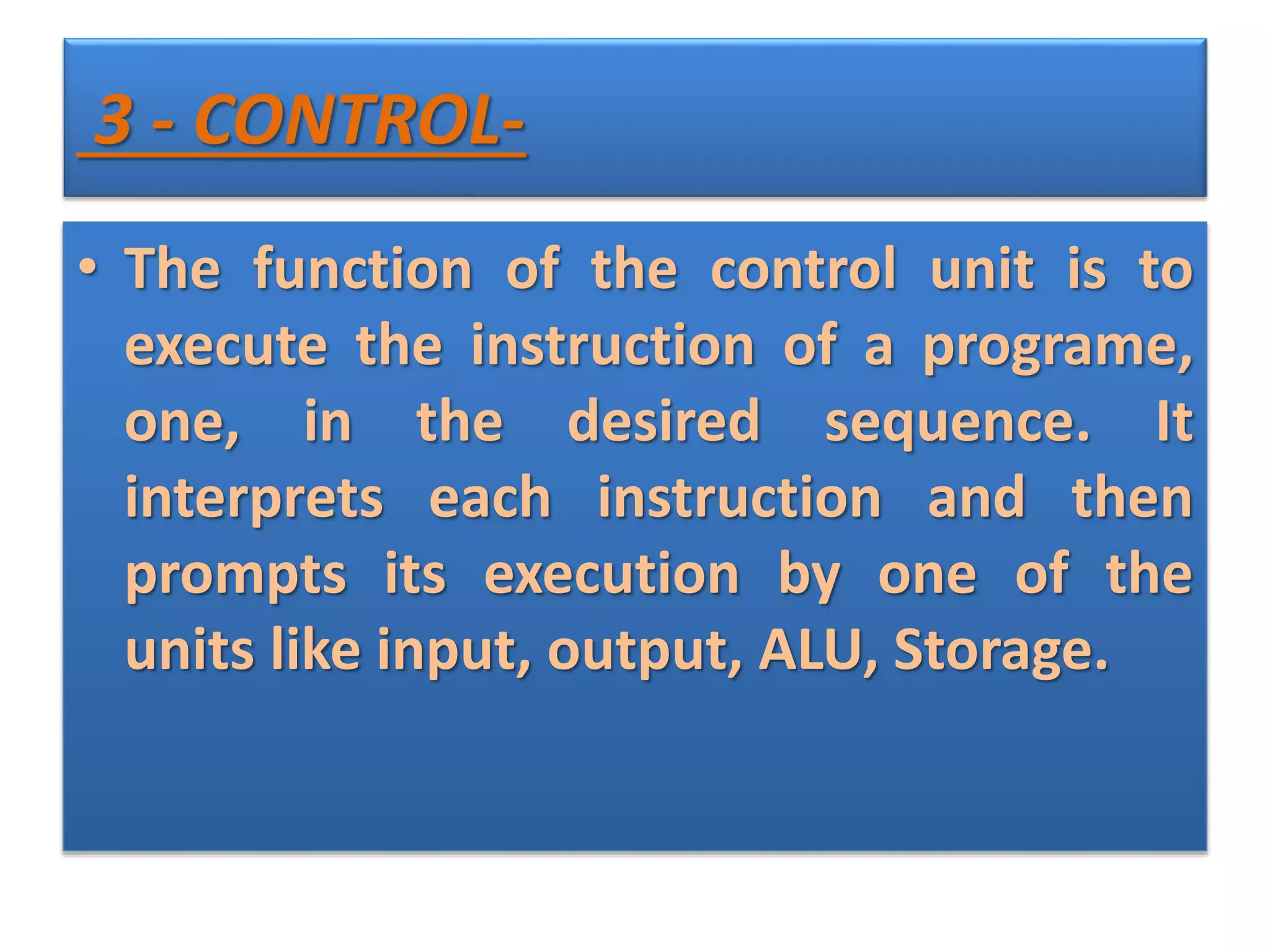 3 - CONTROL-
• The function of the control unit is to
execute the instruction of a programe,
one, in the desired sequence. It
interprets each instruction and then
prompts its execution by one of the
units like input, output, ALU, Storage.
 