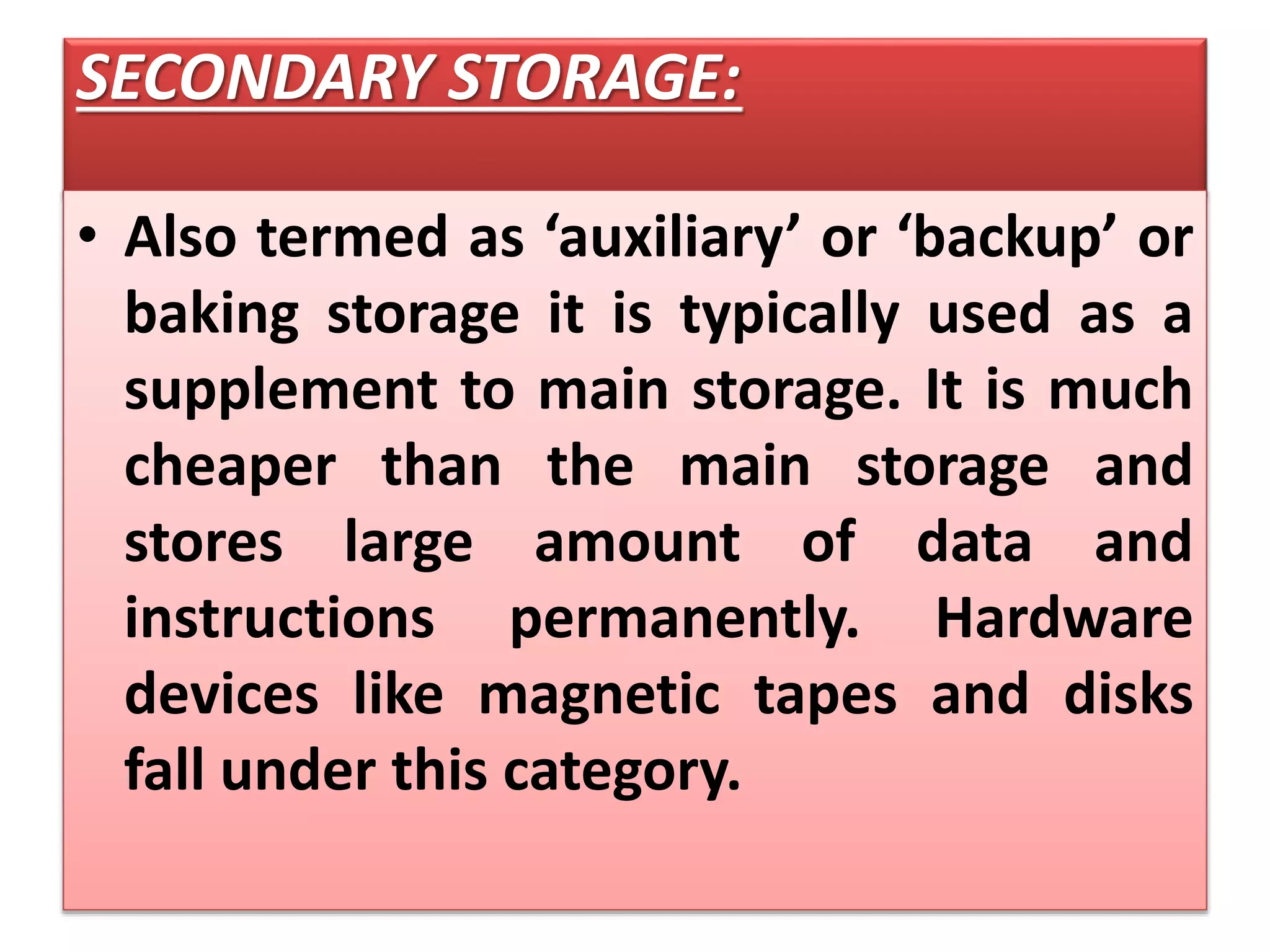 SECONDARY STORAGE:
• Also termed as ‘auxiliary’ or ‘backup’ or
baking storage it is typically used as a
supplement to main storage. It is much
cheaper than the main storage and
stores large amount of data and
instructions permanently. Hardware
devices like magnetic tapes and disks
fall under this category.
 