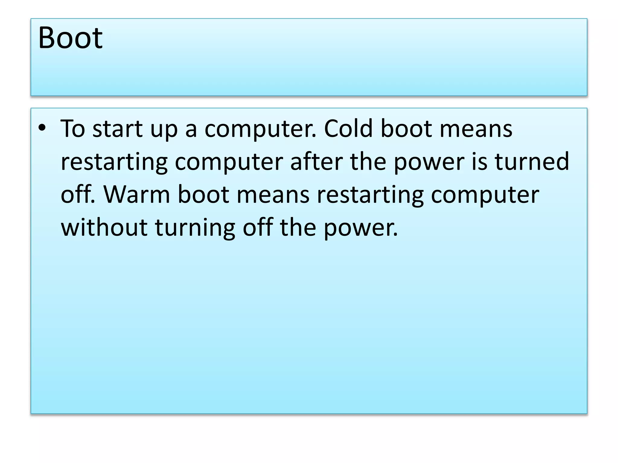 Boot
• To start up a computer. Cold boot means
restarting computer after the power is turned
off. Warm boot means restarting computer
without turning off the power.
 