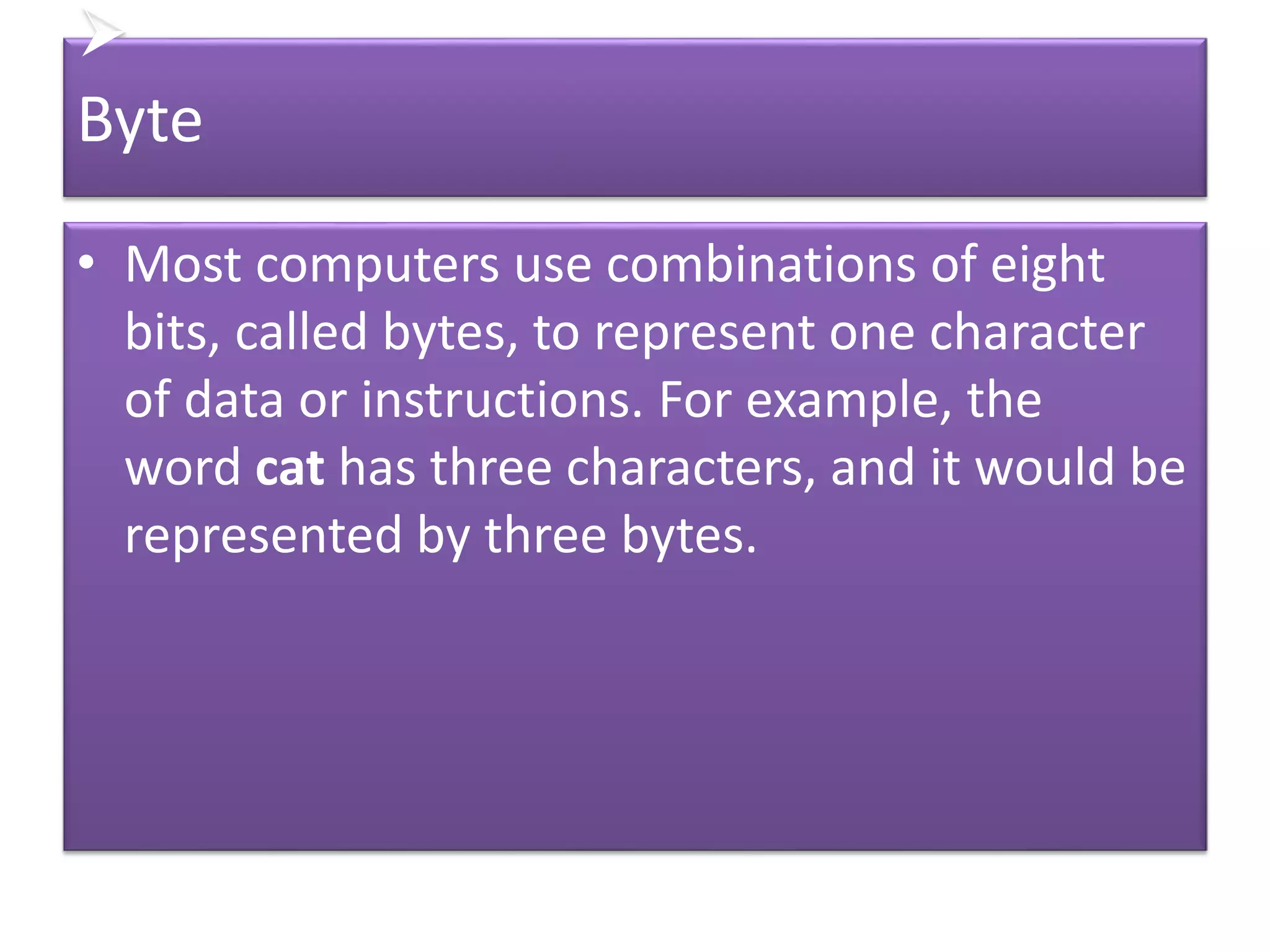 
Byte
• Most computers use combinations of eight
bits, called bytes, to represent one character
of data or instructions. For example, the
word cat has three characters, and it would be
represented by three bytes.
 