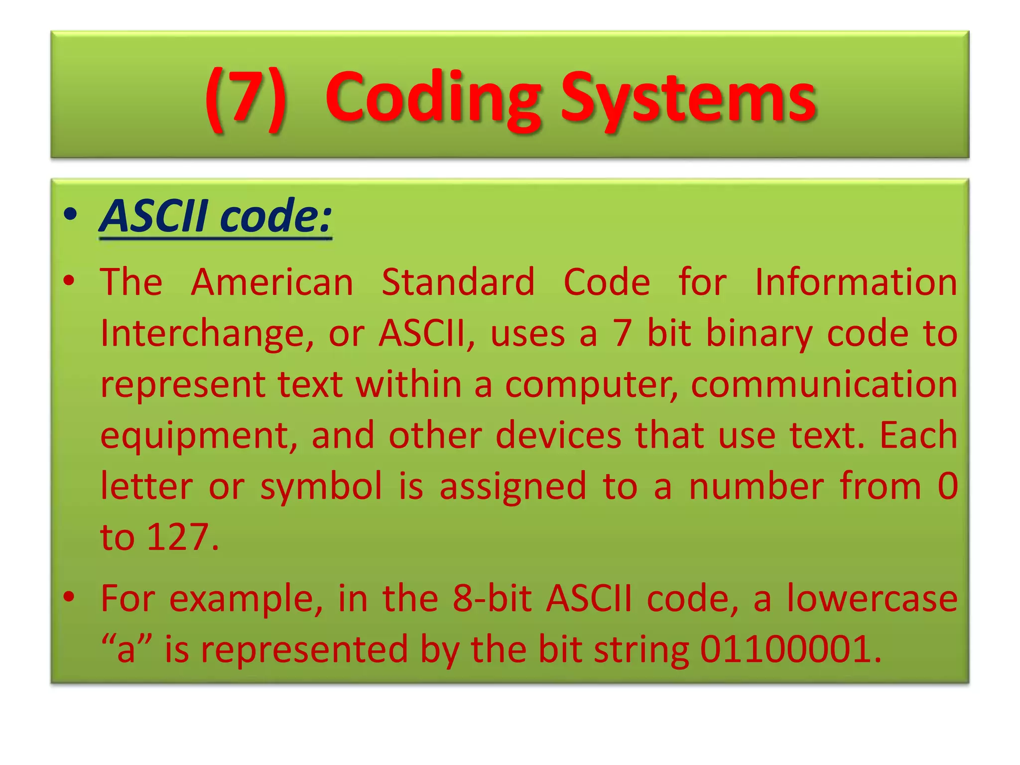 (7) Coding Systems
• ASCII code:
• The American Standard Code for Information
Interchange, or ASCII, uses a 7 bit binary code to
represent text within a computer, communication
equipment, and other devices that use text. Each
letter or symbol is assigned to a number from 0
to 127.
• For example, in the 8-bit ASCII code, a lowercase
“a” is represented by the bit string 01100001.
 