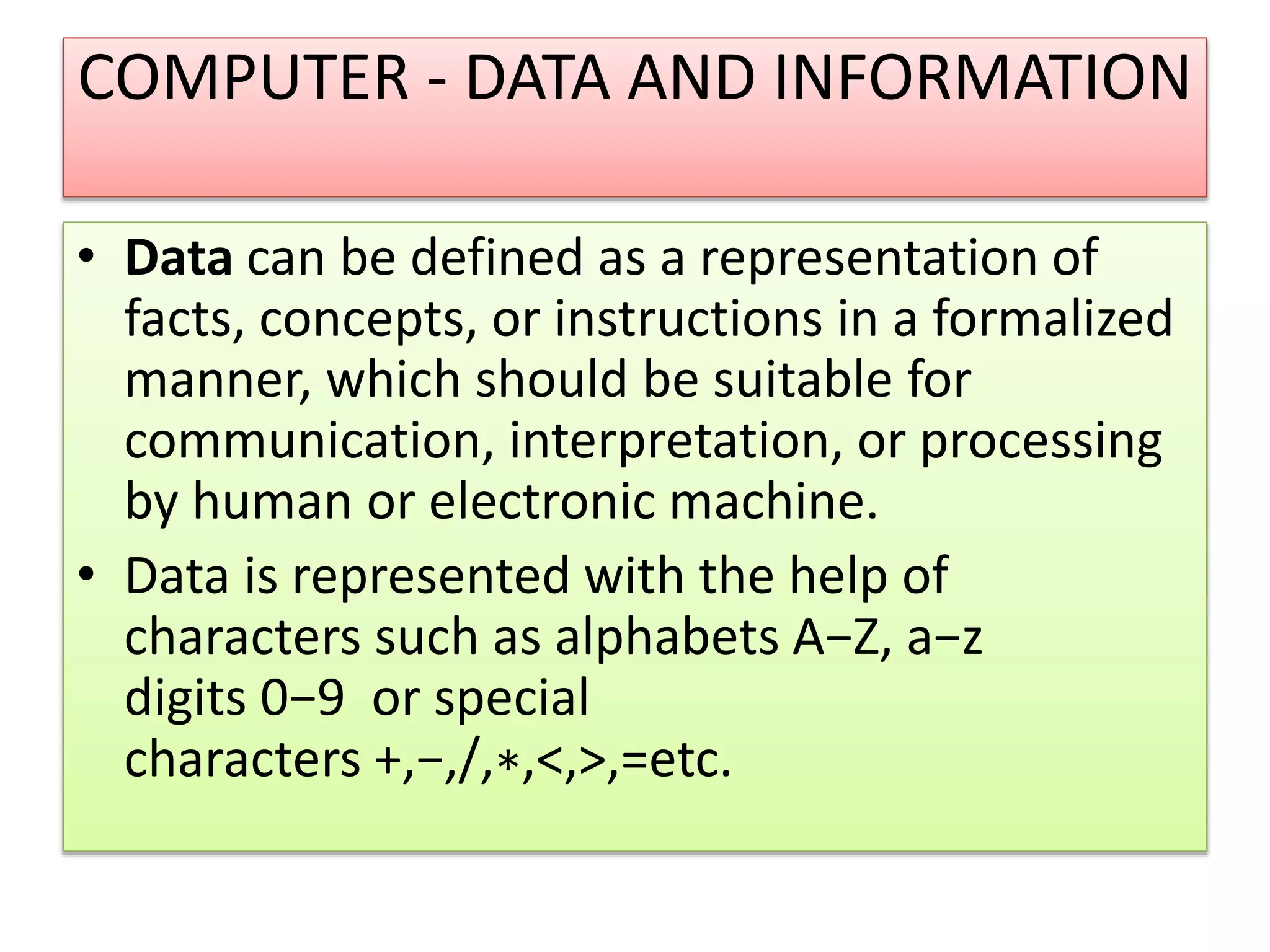 COMPUTER - DATA AND INFORMATION
• Data can be defined as a representation of
facts, concepts, or instructions in a formalized
manner, which should be suitable for
communication, interpretation, or processing
by human or electronic machine.
• Data is represented with the help of
characters such as alphabets A−Z, a−z
digits 0−9 or special
characters +,−,/,∗,<,>,=etc.
 