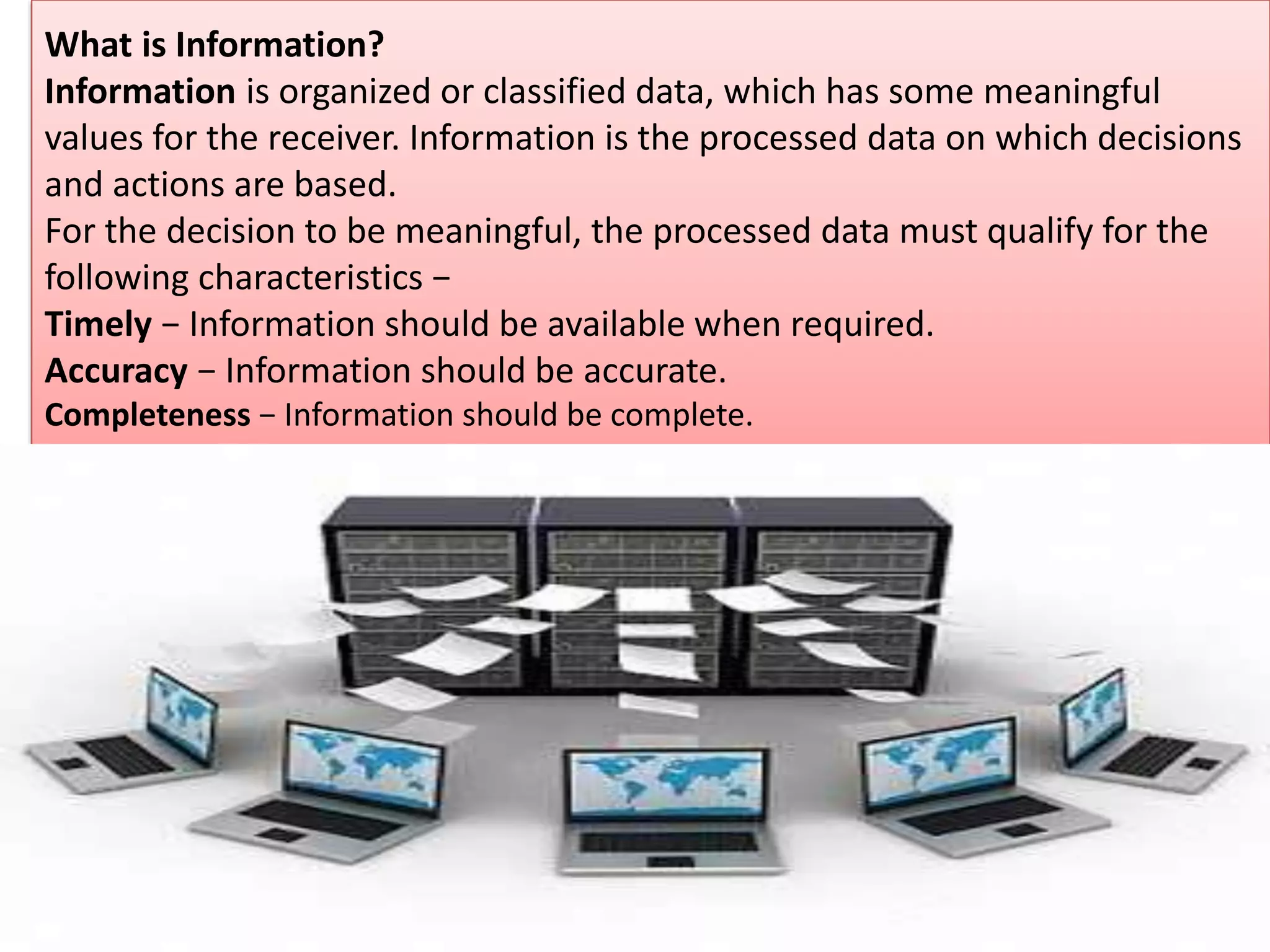 What is Information?
Information is organized or classified data, which has some meaningful
values for the receiver. Information is the processed data on which decisions
and actions are based.
For the decision to be meaningful, the processed data must qualify for the
following characteristics −
Timely − Information should be available when required.
Accuracy − Information should be accurate.
Completeness − Information should be complete.
 