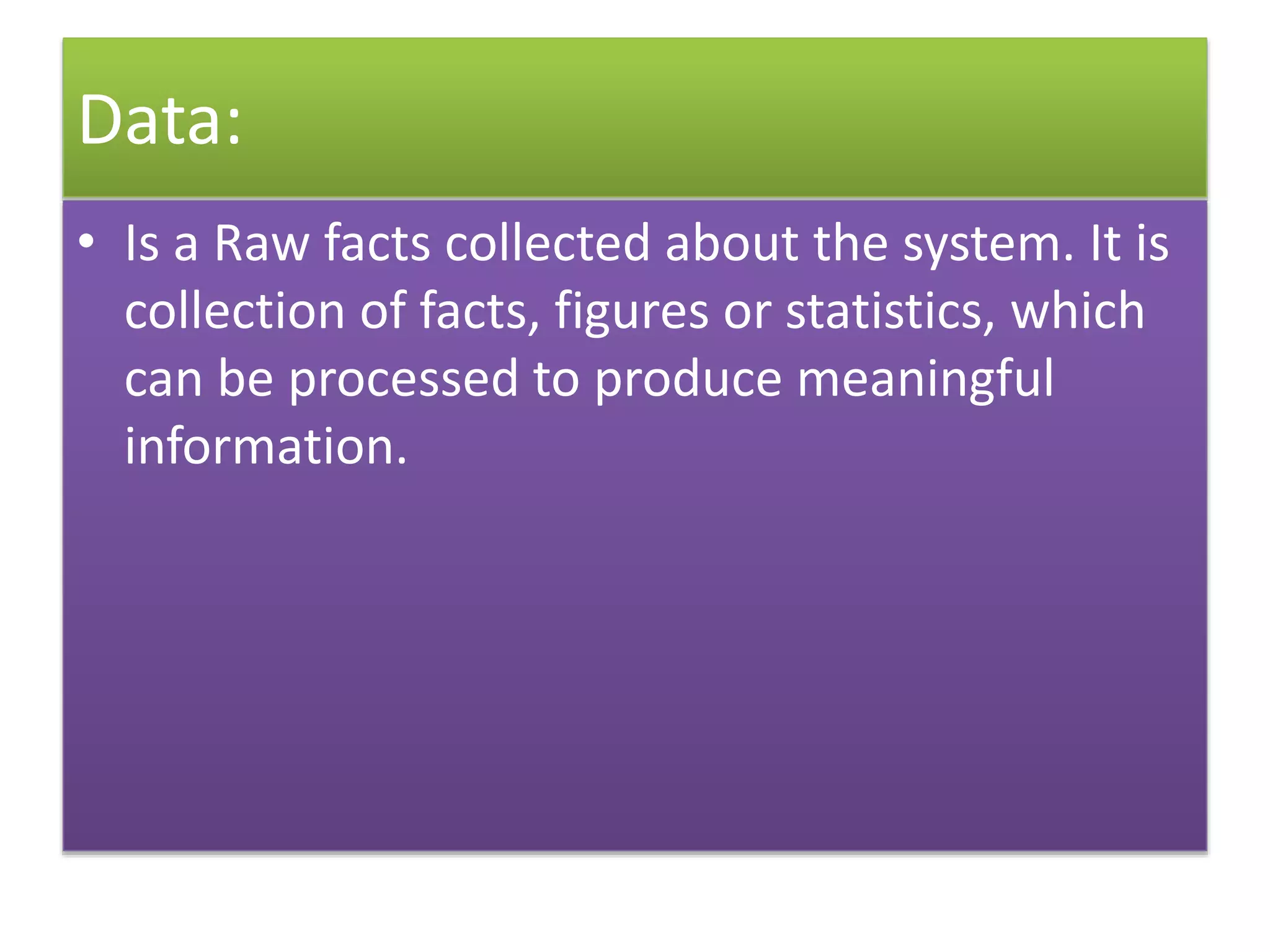 Data:
• Is a Raw facts collected about the system. It is
collection of facts, figures or statistics, which
can be processed to produce meaningful
information.
 