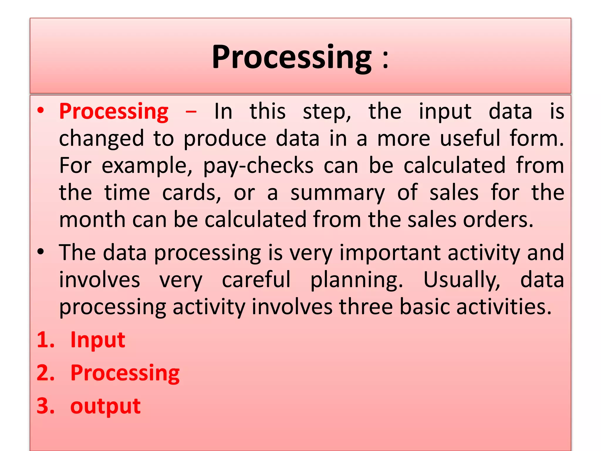 Processing :
• Processing − In this step, the input data is
changed to produce data in a more useful form.
For example, pay-checks can be calculated from
the time cards, or a summary of sales for the
month can be calculated from the sales orders.
• The data processing is very important activity and
involves very careful planning. Usually, data
processing activity involves three basic activities.
1. Input
2. Processing
3. output
 