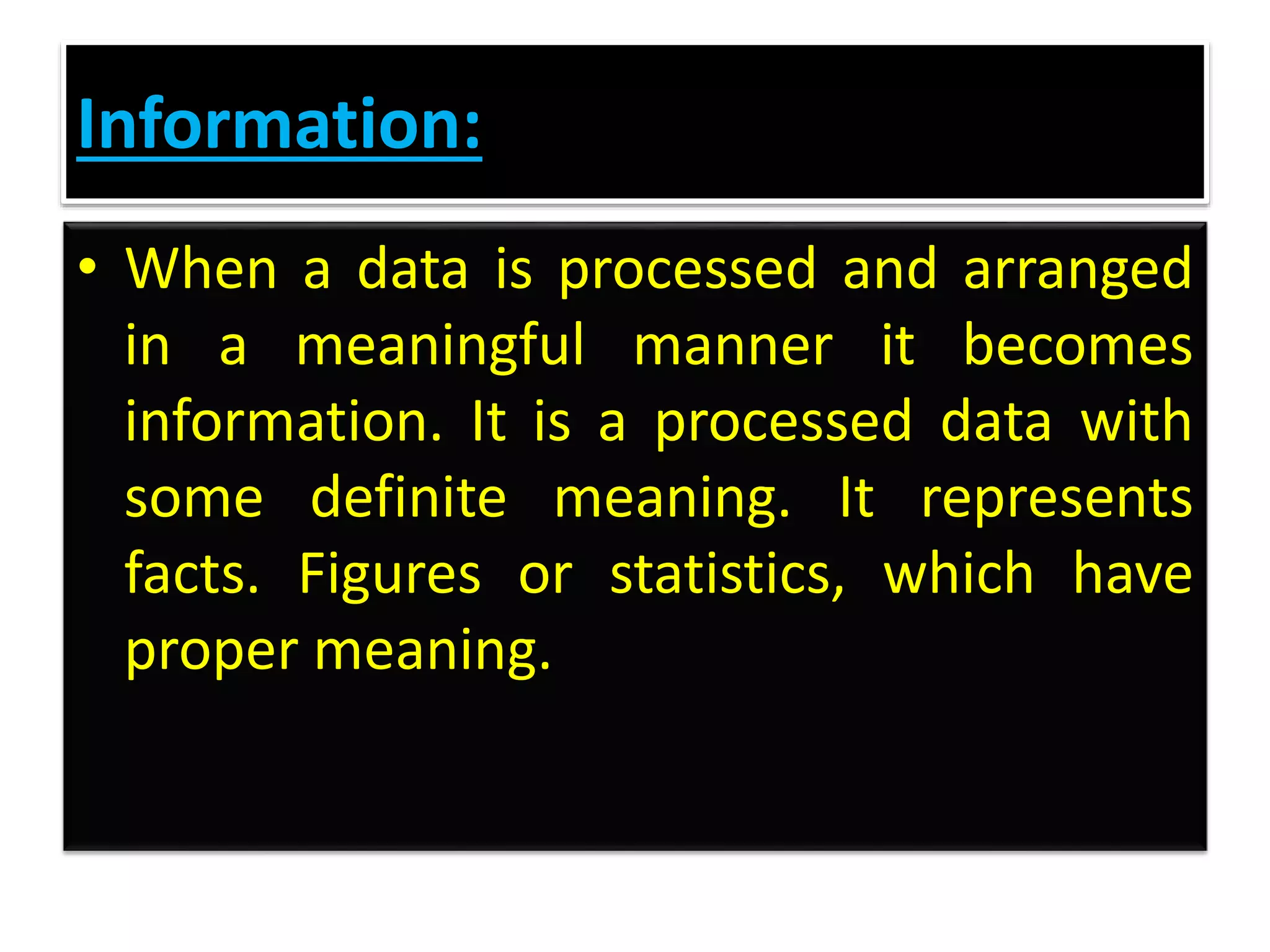 Information:
• When a data is processed and arranged
in a meaningful manner it becomes
information. It is a processed data with
some definite meaning. It represents
facts. Figures or statistics, which have
proper meaning.
 