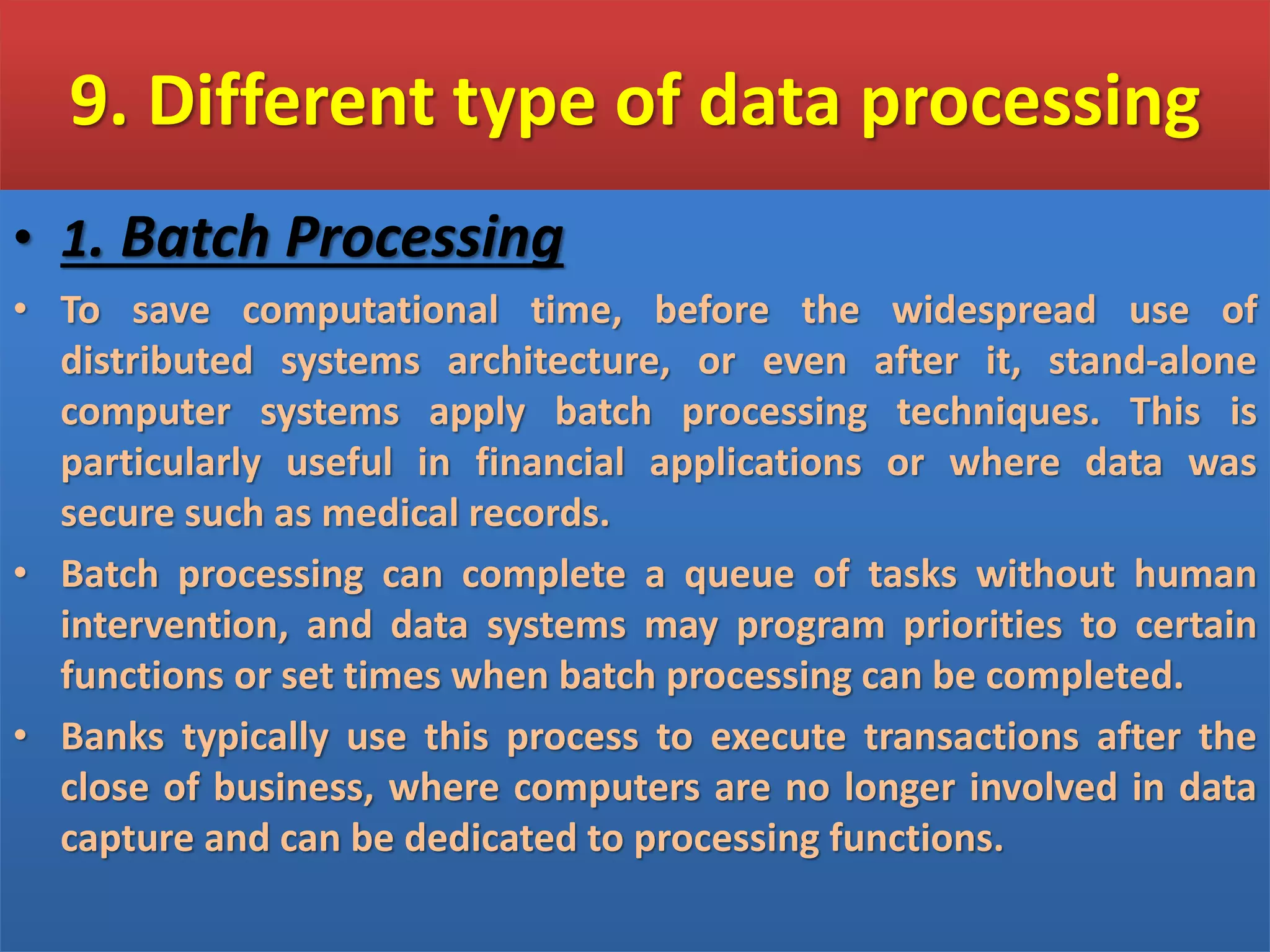 9. Different type of data processing
• 1. Batch Processing
• To save computational time, before the widespread use of
distributed systems architecture, or even after it, stand-alone
computer systems apply batch processing techniques. This is
particularly useful in financial applications or where data was
secure such as medical records.
• Batch processing can complete a queue of tasks without human
intervention, and data systems may program priorities to certain
functions or set times when batch processing can be completed.
• Banks typically use this process to execute transactions after the
close of business, where computers are no longer involved in data
capture and can be dedicated to processing functions.
 