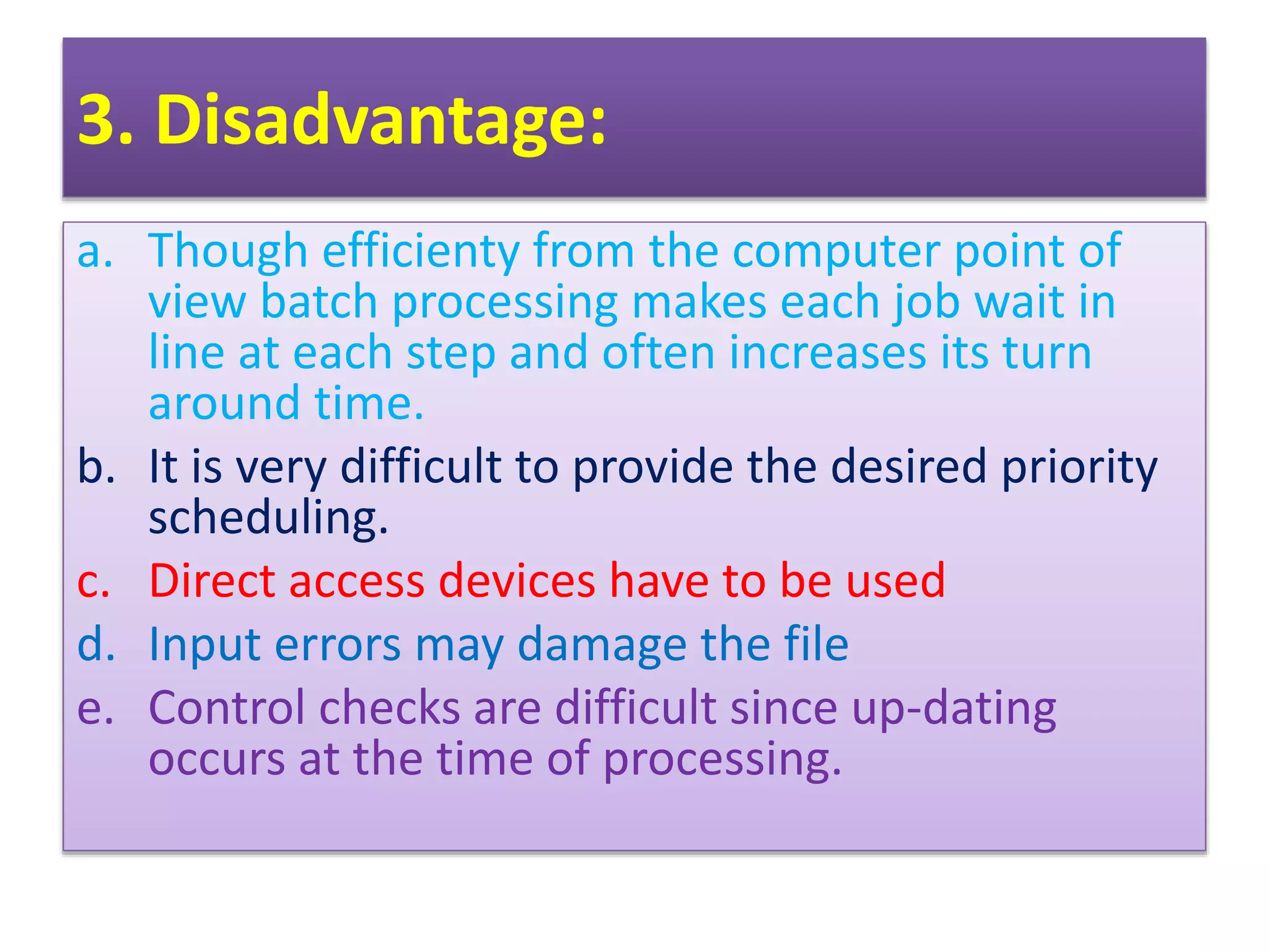 3. Disadvantage:
a. Though efficienty from the computer point of
view batch processing makes each job wait in
line at each step and often increases its turn
around time.
b. It is very difficult to provide the desired priority
scheduling.
c. Direct access devices have to be used
d. Input errors may damage the file
e. Control checks are difficult since up-dating
occurs at the time of processing.
 