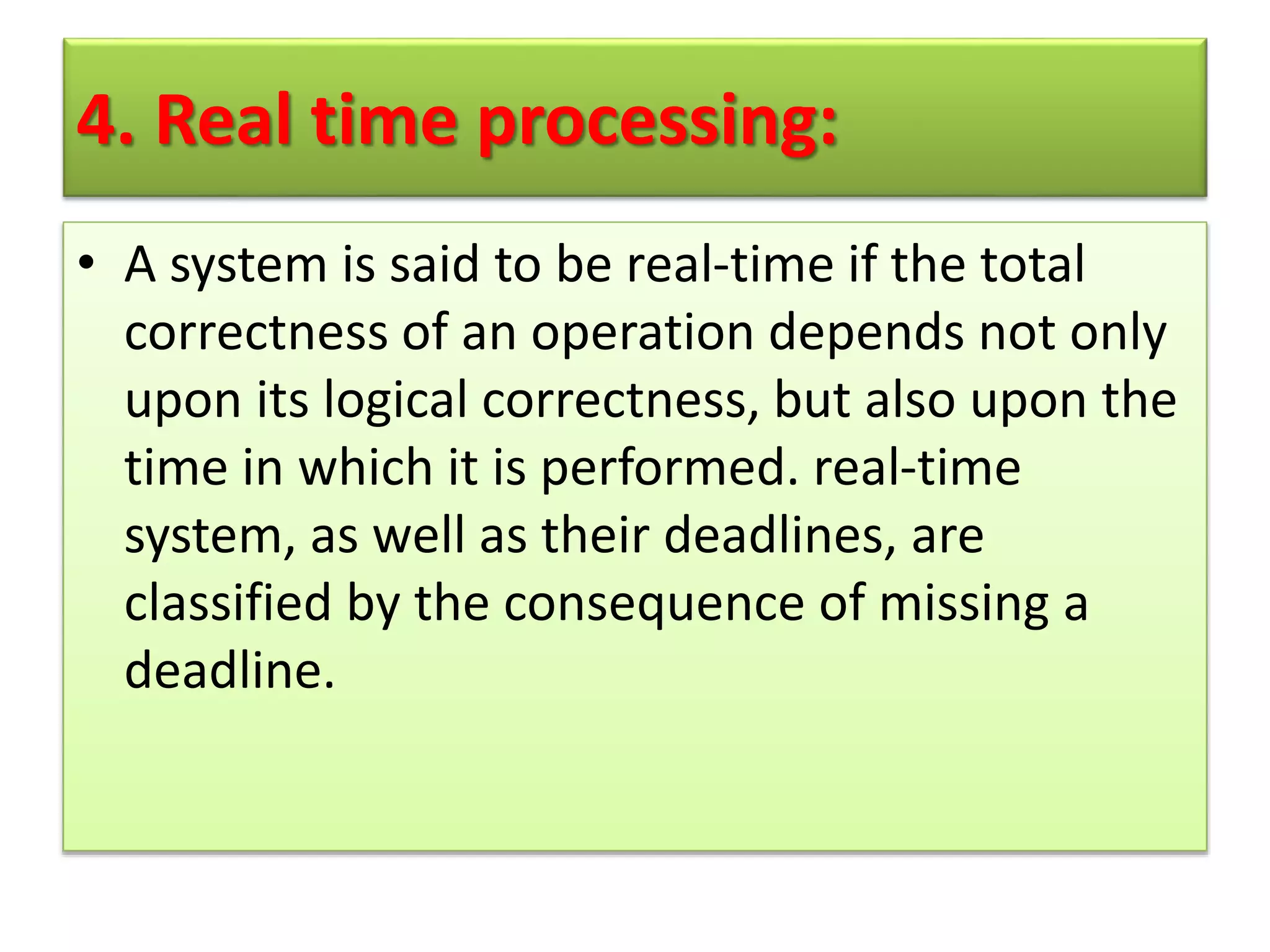 4. Real time processing:
• A system is said to be real-time if the total
correctness of an operation depends not only
upon its logical correctness, but also upon the
time in which it is performed. real-time
system, as well as their deadlines, are
classified by the consequence of missing a
deadline.
 