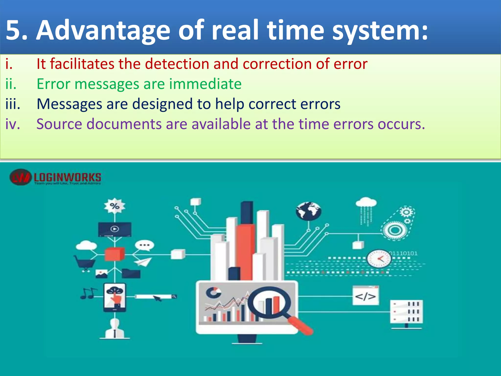 5. Advantage of real time system:
i. It facilitates the detection and correction of error
ii. Error messages are immediate
iii. Messages are designed to help correct errors
iv. Source documents are available at the time errors occurs.
 
