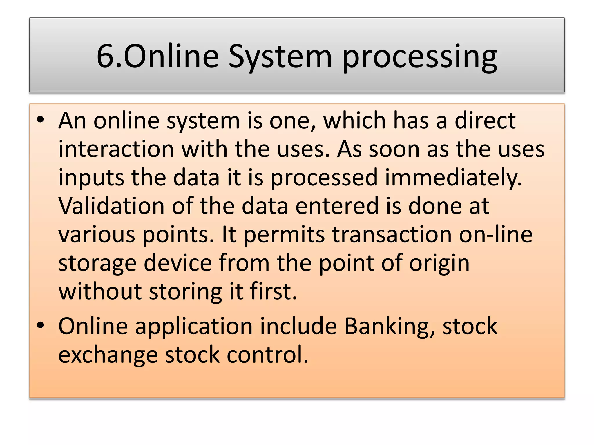 6.Online System processing
• An online system is one, which has a direct
interaction with the uses. As soon as the uses
inputs the data it is processed immediately.
Validation of the data entered is done at
various points. It permits transaction on-line
storage device from the point of origin
without storing it first.
• Online application include Banking, stock
exchange stock control.
 
