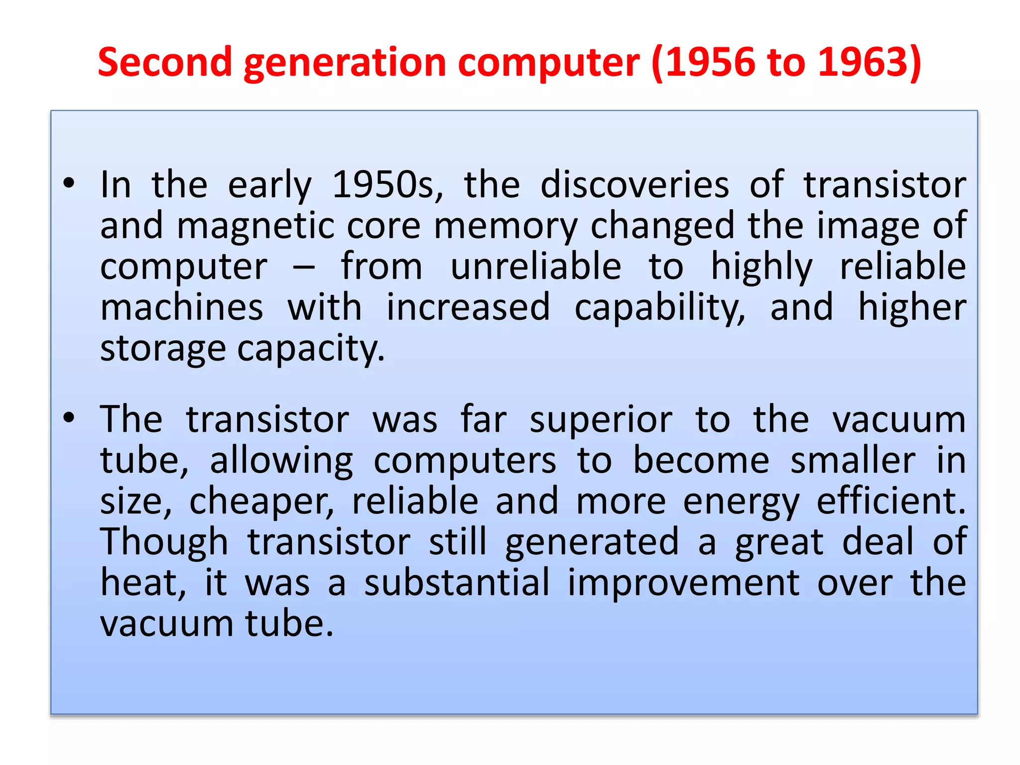 Second generation computer (1956 to 1963)
• In the early 1950s, the discoveries of transistor
and magnetic core memory changed the image of
computer – from unreliable to highly reliable
machines with increased capability, and higher
storage capacity.
• The transistor was far superior to the vacuum
tube, allowing computers to become smaller in
size, cheaper, reliable and more energy efficient.
Though transistor still generated a great deal of
heat, it was a substantial improvement over the
vacuum tube.
 