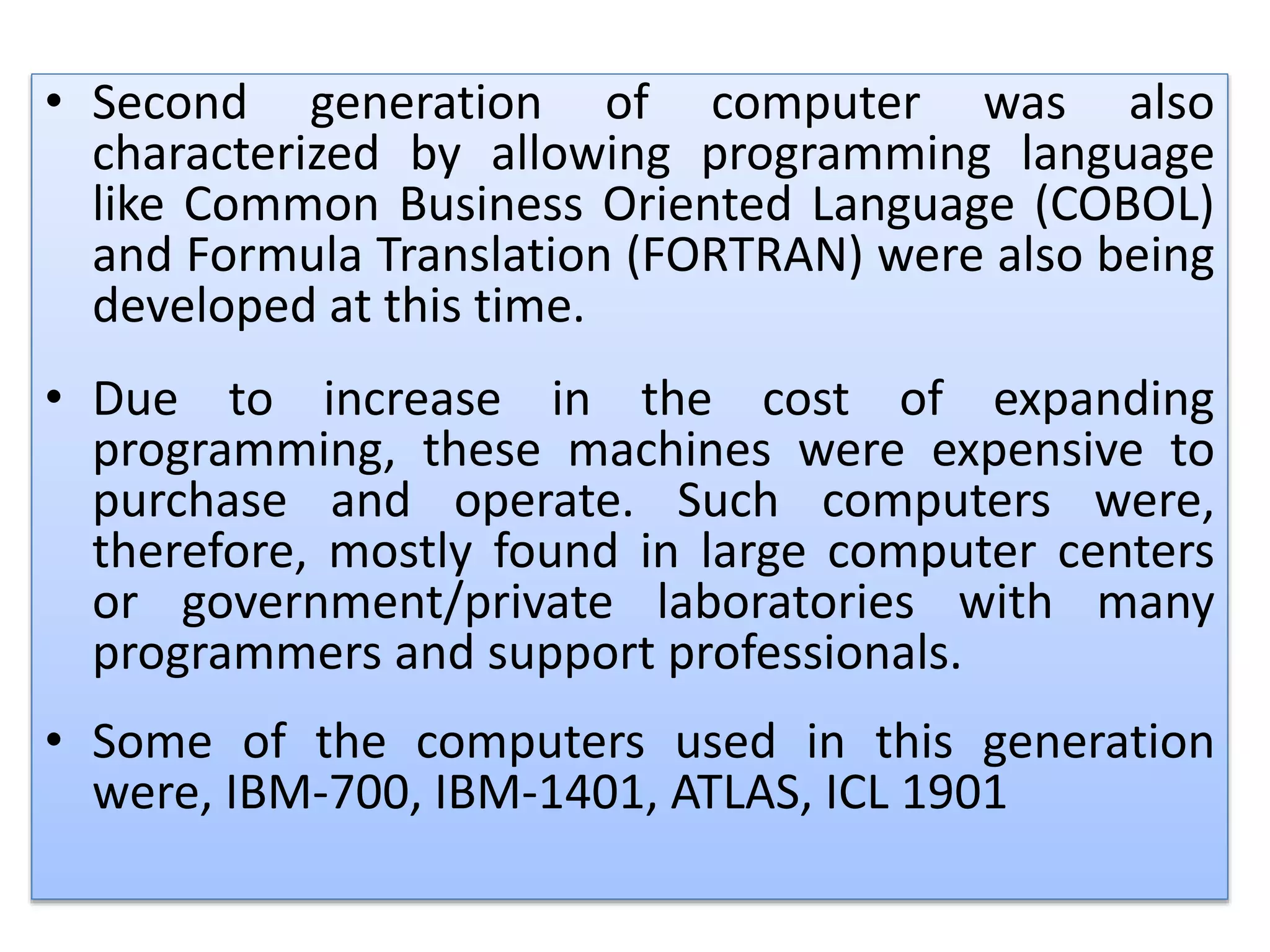 .• Second generation of computer was also
characterized by allowing programming language
like Common Business Oriented Language (COBOL)
and Formula Translation (FORTRAN) were also being
developed at this time.
• Due to increase in the cost of expanding
programming, these machines were expensive to
purchase and operate. Such computers were,
therefore, mostly found in large computer centers
or government/private laboratories with many
programmers and support professionals.
• Some of the computers used in this generation
were, IBM-700, IBM-1401, ATLAS, ICL 1901
 