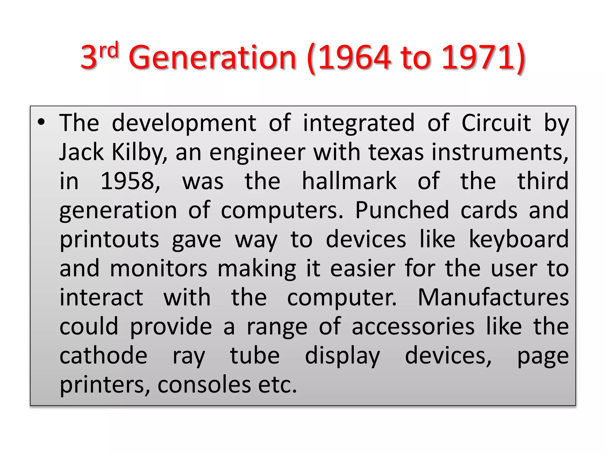 3rd Generation (1964 to 1971)
• The development of integrated of Circuit by
Jack Kilby, an engineer with texas instruments,
in 1958, was the hallmark of the third
generation of computers. Punched cards and
printouts gave way to devices like keyboard
and monitors making it easier for the user to
interact with the computer. Manufactures
could provide a range of accessories like the
cathode ray tube display devices, page
printers, consoles etc.
 