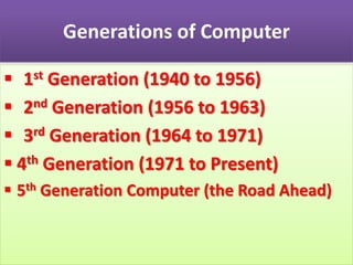 Generations of Computer
 1st Generation (1940 to 1956)
 2nd Generation (1956 to 1963)
 3rd Generation (1964 to 1971)
 4th Generation (1971 to Present)
 5th Generation Computer (the Road Ahead)
 