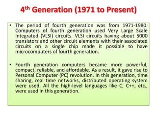4th Generation (1971 to Present)
• The period of fourth generation was from 1971-1980.
Computers of fourth generation used Very Large Scale
Integrated (VLSI) circuits. VLSI circuits having about 5000
transistors and other circuit elements with their associated
circuits on a single chip made it possible to have
microcomputers of fourth generation.
• Fourth generation computers became more powerful,
compact, reliable, and affordable. As a result, it gave rise to
Personal Computer (PC) revolution. In this generation, time
sharing, real time networks, distributed operating system
were used. All the high-level languages like C, C++, etc.,
were used in this generation.
 