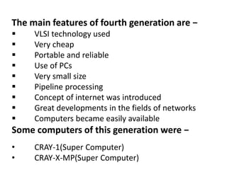 The main features of fourth generation are −
 VLSI technology used
 Very cheap
 Portable and reliable
 Use of PCs
 Very small size
 Pipeline processing
 Concept of internet was introduced
 Great developments in the fields of networks
 Computers became easily available
Some computers of this generation were −
• CRAY-1(Super Computer)
• CRAY-X-MP(Super Computer)
 