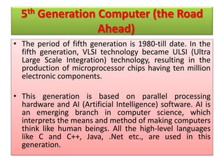 5th Generation Computer (the Road
Ahead)
• The period of fifth generation is 1980-till date. In the
fifth generation, VLSI technology became ULSI (Ultra
Large Scale Integration) technology, resulting in the
production of microprocessor chips having ten million
electronic components.
• This generation is based on parallel processing
hardware and AI (Artificial Intelligence) software. AI is
an emerging branch in computer science, which
interprets the means and method of making computers
think like human beings. All the high-level languages
like C and C++, Java, .Net etc., are used in this
generation.
 