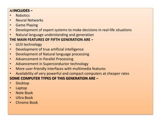 .
AI INCLUDES −
• Robotics
• Neural Networks
• Game Playing
• Development of expert systems to make decisions in real-life situations
• Natural language understanding and generation
THE MAIN FEATURES OF FIFTH GENERATION ARE −
• ULSI technology
• Development of true artificial intelligence
• Development of Natural language processing
• Advancement in Parallel Processing
• Advancement in Superconductor technology
• More user-friendly interfaces with multimedia features
• Availability of very powerful and compact computers at cheaper rates
SOME COMPUTER TYPES OF THIS GENERATION ARE −
• Desktop
• Laptop
• Note Book
• Ultra Book
• Chrome Book
 