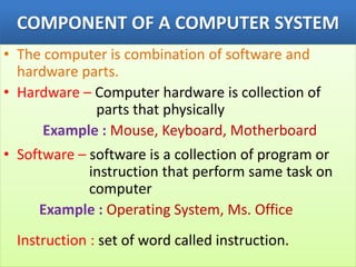COMPONENT OF A COMPUTER SYSTEM
• The computer is combination of software and
hardware parts.
• Hardware – Computer hardware is collection of
parts that physically
Example : Mouse, Keyboard, Motherboard
• Software – software is a collection of program or
instruction that perform same task on
computer
Example : Operating System, Ms. Office
Instruction : set of word called instruction.
 
