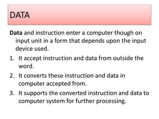 DATA
Data and instruction enter a computer though on
input unit in a form that depends upon the input
device used.
1. It accept instruction and data from outside the
word.
2. It converts these instruction and data in
computer accepted from.
3. It supports the converted instruction and data to
computer system for further processing.
 