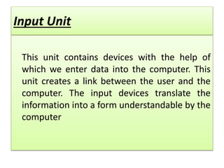 Input Unit
This unit contains devices with the help of
which we enter data into the computer. This
unit creates a link between the user and the
computer. The input devices translate the
information into a form understandable by the
computer
 