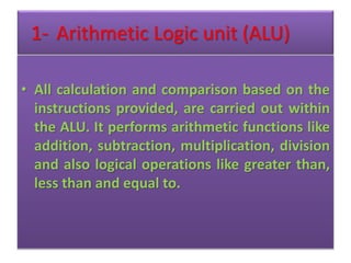 1- Arithmetic Logic unit (ALU)
• All calculation and comparison based on the
instructions provided, are carried out within
the ALU. It performs arithmetic functions like
addition, subtraction, multiplication, division
and also logical operations like greater than,
less than and equal to.
 