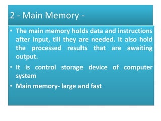 2 - Main Memory -
• The main memory holds data and instructions
after input, till they are needed. It also hold
the processed results that are awaiting
output.
• It is control storage device of computer
system
• Main memory- large and fast
 