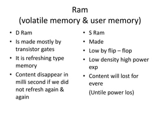 Ram
(volatile memory & user memory)
• D Ram
• Is made mostly by
transistor gates
• It is refreshing type
memory
• Content disappear in
milli second if we did
not refresh again &
again
• S Ram
• Made
• Low by flip – flop
• Low density high power
exp
• Content will lost for
evere
(Untile power los)
 
