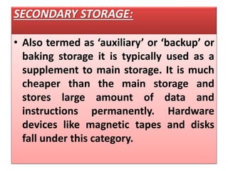 SECONDARY STORAGE:
• Also termed as ‘auxiliary’ or ‘backup’ or
baking storage it is typically used as a
supplement to main storage. It is much
cheaper than the main storage and
stores large amount of data and
instructions permanently. Hardware
devices like magnetic tapes and disks
fall under this category.
 
