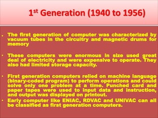 1st Generation (1940 to 1956)
. The first generation of computer was characterized by
vacuum tubes in the circuitry and magnetic drums for
memory
• These computers were enormous in size used great
deal of electricity and were expensive to operate. They
also had limited storage capacity.
• First generation computers relied on machine language
(binary-coded program) to perform operations and could
solve only one problem at a time. Punched card and
paper tapes were used to input data and instruction,
and output was displayed on printout.
• Early computer like ENIAC, RDVAC and UNIVAC can all
be classified as first generation computers.
 