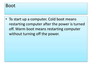 Boot
• To start up a computer. Cold boot means
restarting computer after the power is turned
off. Warm boot means restarting computer
without turning off the power.
 