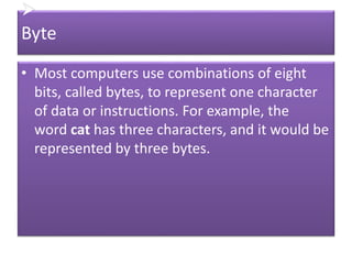 
Byte
• Most computers use combinations of eight
bits, called bytes, to represent one character
of data or instructions. For example, the
word cat has three characters, and it would be
represented by three bytes.
 
