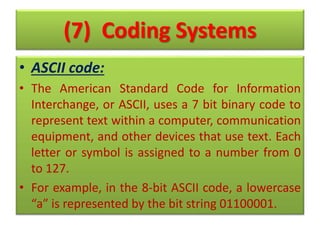 (7) Coding Systems
• ASCII code:
• The American Standard Code for Information
Interchange, or ASCII, uses a 7 bit binary code to
represent text within a computer, communication
equipment, and other devices that use text. Each
letter or symbol is assigned to a number from 0
to 127.
• For example, in the 8-bit ASCII code, a lowercase
“a” is represented by the bit string 01100001.
 