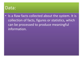 Data:
• Is a Raw facts collected about the system. It is
collection of facts, figures or statistics, which
can be processed to produce meaningful
information.
 