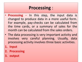 Processing :
• Processing − In this step, the input data is
changed to produce data in a more useful form.
For example, pay-checks can be calculated from
the time cards, or a summary of sales for the
month can be calculated from the sales orders.
• The data processing is very important activity and
involves very careful planning. Usually, data
processing activity involves three basic activities.
1. Input
2. Processing
3. output
 