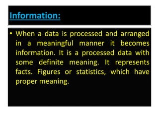 Information:
• When a data is processed and arranged
in a meaningful manner it becomes
information. It is a processed data with
some definite meaning. It represents
facts. Figures or statistics, which have
proper meaning.
 