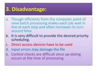 3. Disadvantage:
a. Though efficienty from the computer point of
view batch processing makes each job wait in
line at each step and often increases its turn
around time.
b. It is very difficult to provide the desired priority
scheduling.
c. Direct access devices have to be used
d. Input errors may damage the file
e. Control checks are difficult since up-dating
occurs at the time of processing.
 