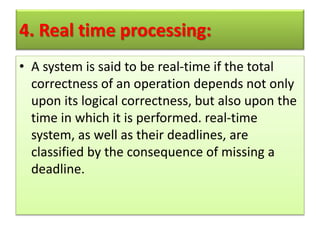 4. Real time processing:
• A system is said to be real-time if the total
correctness of an operation depends not only
upon its logical correctness, but also upon the
time in which it is performed. real-time
system, as well as their deadlines, are
classified by the consequence of missing a
deadline.
 