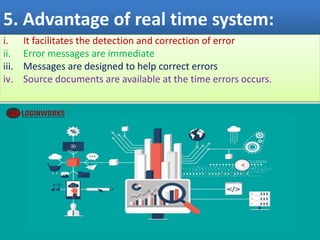5. Advantage of real time system:
i. It facilitates the detection and correction of error
ii. Error messages are immediate
iii. Messages are designed to help correct errors
iv. Source documents are available at the time errors occurs.
 