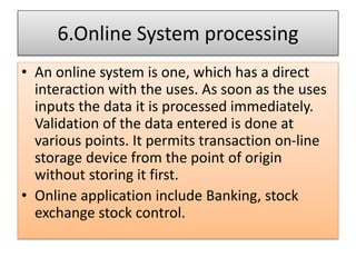 6.Online System processing
• An online system is one, which has a direct
interaction with the uses. As soon as the uses
inputs the data it is processed immediately.
Validation of the data entered is done at
various points. It permits transaction on-line
storage device from the point of origin
without storing it first.
• Online application include Banking, stock
exchange stock control.
 
