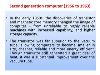 Second generation computer (1956 to 1963)
• In the early 1950s, the discoveries of transistor
and magnetic core memory changed the image of
computer – from unreliable to highly reliable
machines with increased capability, and higher
storage capacity.
• The transistor was far superior to the vacuum
tube, allowing computers to become smaller in
size, cheaper, reliable and more energy efficient.
Though transistor still generated a great deal of
heat, it was a substantial improvement over the
vacuum tube.
 
